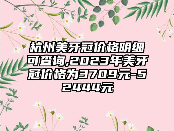 杭州美牙冠价格明细可查询,2023年美牙冠价格为3709元-52444元