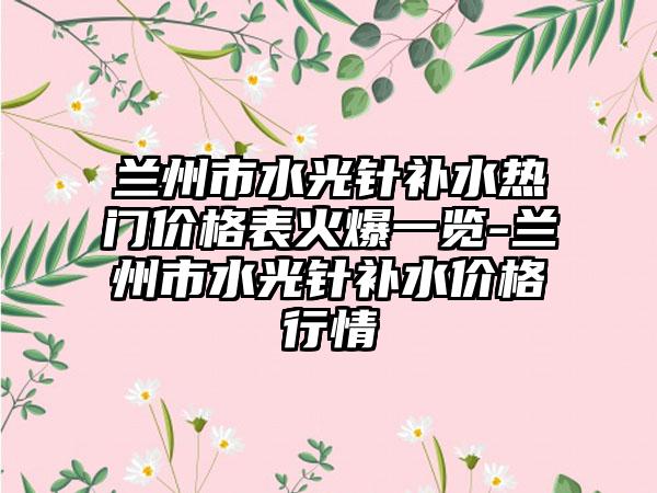 兰州市水光针补水热门价格表火爆一览-兰州市水光针补水价格行情