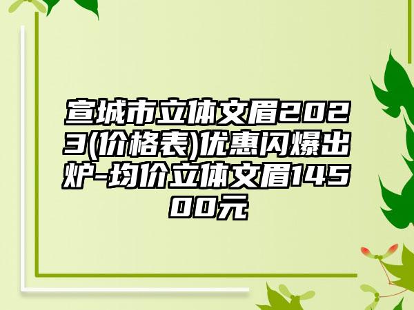 宣城市立体文眉2023(价格表)优惠闪爆出炉-均价立体文眉14500元