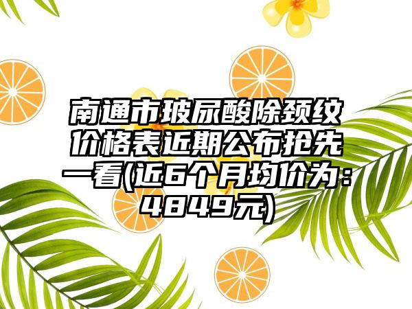 南通市玻尿酸除颈纹价格表近期公布抢先一看(近6个月均价为：4849元)