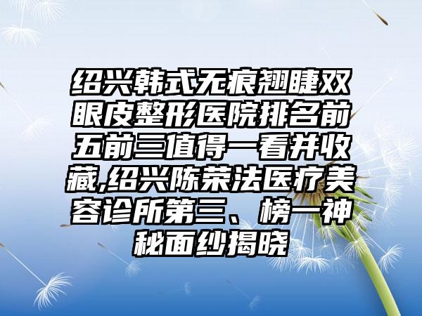 绍兴韩式无痕翘睫双眼皮整形医院排名前五前三值得一看并收藏,绍兴陈荣法医疗美容诊所第三、榜一神秘面纱揭晓