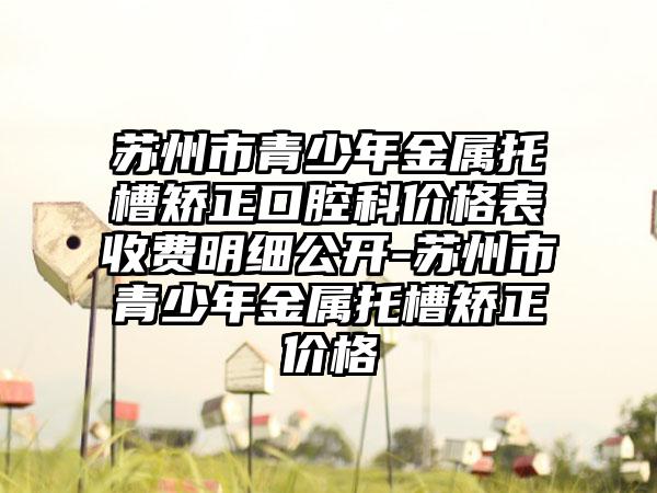 苏州市青少年金属托槽矫正口腔科价格表收费明细公开-苏州市青少年金属托槽矫正价格