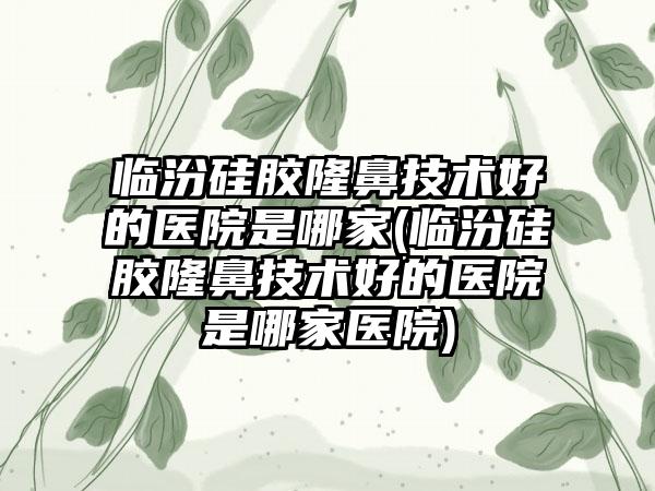 临汾硅胶隆鼻技术好的医院是哪家(临汾硅胶隆鼻技术好的医院是哪家医院)