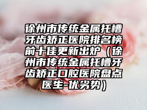 徐州市传统金属托槽牙齿矫正医院排名榜前十佳更新出炉（徐州市传统金属托槽牙齿矫正口腔医院盘点医生-优劣势）