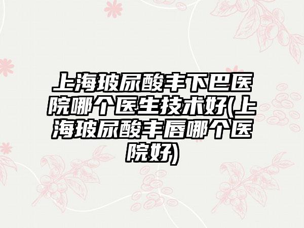 上海玻尿酸丰下巴医院哪个医生技术好(上海玻尿酸丰唇哪个医院好)