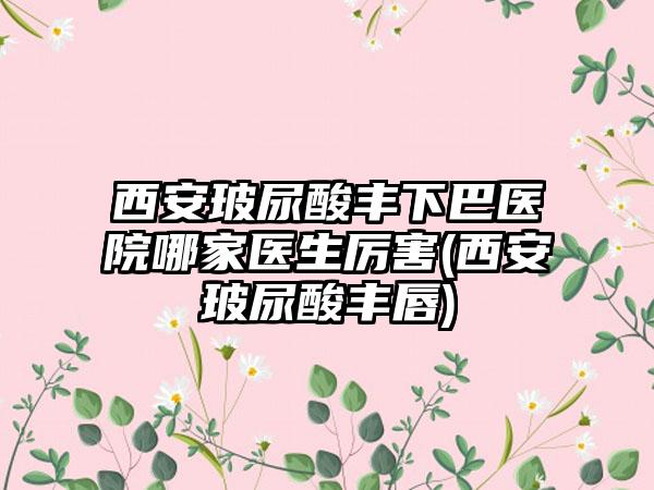 西安玻尿酸丰下巴医院哪家医生厉害(西安玻尿酸丰唇)