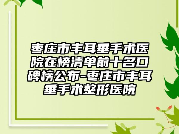 枣庄市丰耳垂手术医院在榜清单前十名口碑榜公布-枣庄市丰耳垂手术整形医院