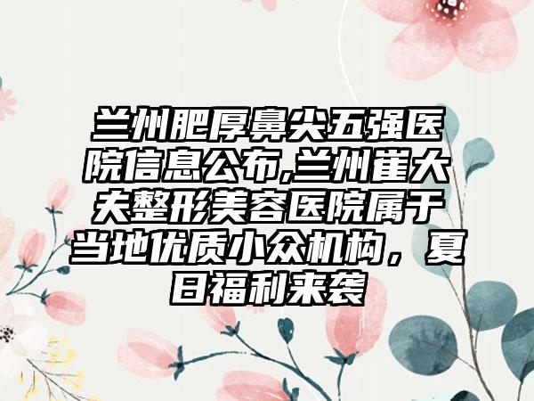 兰州肥厚鼻尖五强医院信息公布,兰州崔大夫整形美容医院属于当地优质小众机构，夏日福利来袭