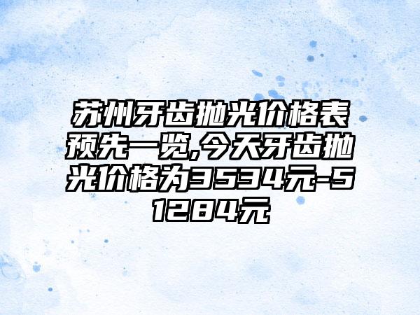 苏州牙齿抛光价格表预先一览,今天牙齿抛光价格为3534元-51284元