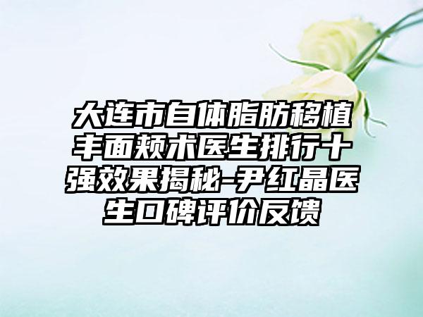 大连市自体脂肪移植丰面颊术医生排行十强成果揭秘-尹红晶医生口碑评价反馈