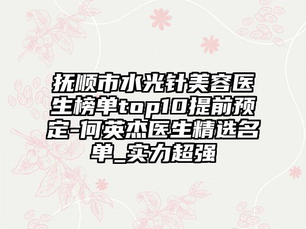 抚顺市水光针美容医生榜单top10提前预定-何英杰医生精选名单_实力超强