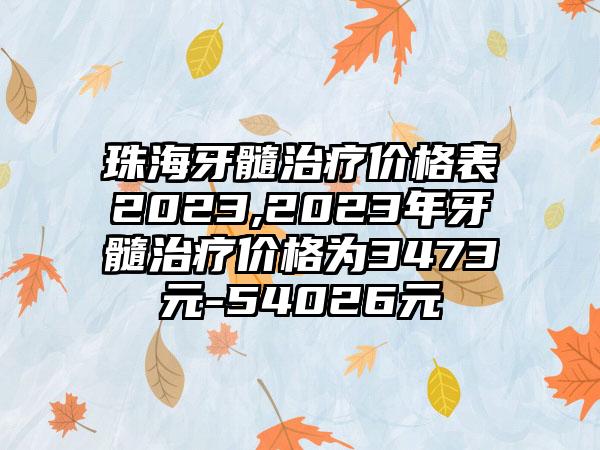 珠海牙髓治疗价格表2023,2023年牙髓治疗价格为3473元-54026元