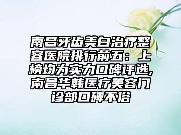 南昌牙齿美白治疗整容医院排行前五：上榜均为实力口碑评选,南昌华韩医疗美容门诊部口碑不俗