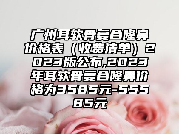 广州耳软骨复合隆鼻价格表（收费清单）2023版公布,2023年耳软骨复合隆鼻价格为3585元-55585元