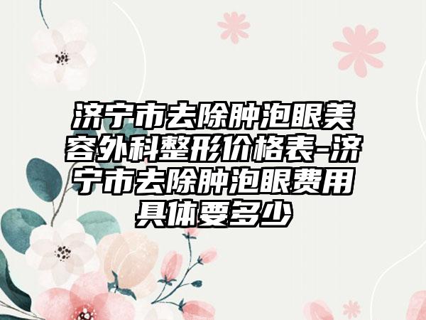 济宁市去除肿泡眼美容外科整形价格表-济宁市去除肿泡眼费用具体要多少