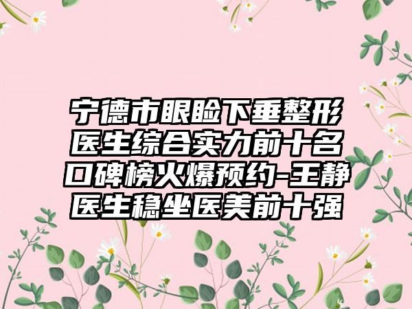 宁德市眼睑下垂整形医生综合实力前十名口碑榜火爆预约-王静医生稳坐医美前十强