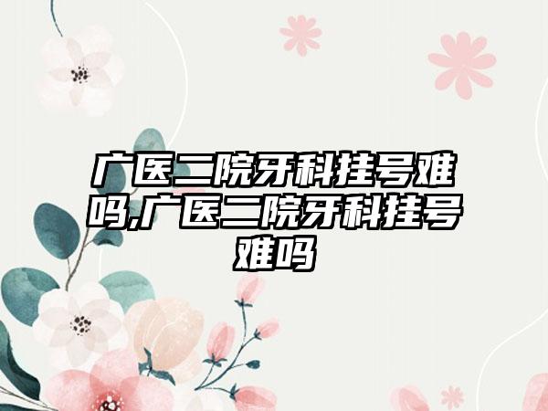 广医二院牙科挂号难吗,广医二院牙科挂号难吗