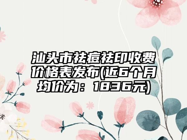 汕头市祛痘祛印收费价格表发布(近6个月均价为：1836元)