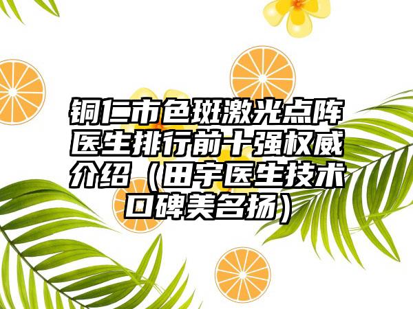 铜仁市色斑激光点阵医生排行前十强权威介绍（田宇医生技术口碑美名扬）