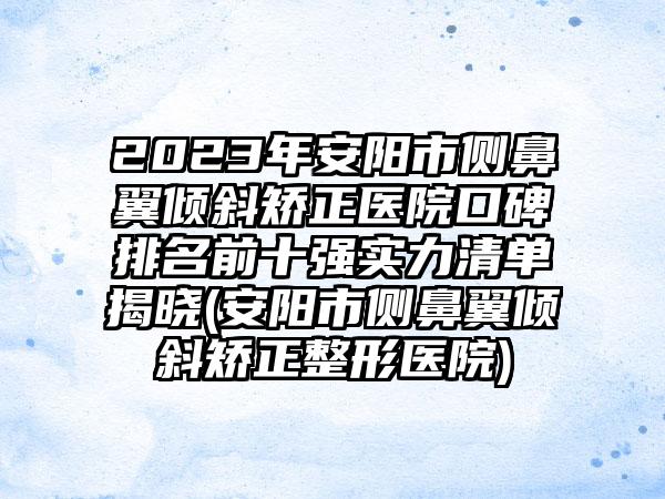 2023年安阳市侧鼻翼倾斜矫正医院口碑排名前十强实力清单揭晓(安阳市侧鼻翼倾斜矫正整形医院)