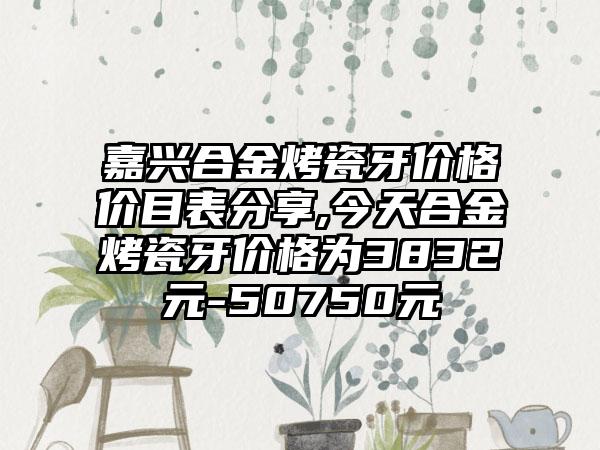 嘉兴合金烤瓷牙价格价目表分享,今天合金烤瓷牙价格为3832元-50750元