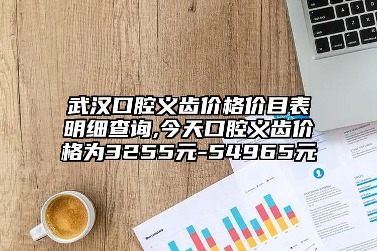 武汉口腔义齿价格价目表明细查询,今天口腔义齿价格为3255元-54965元