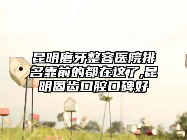 昆明磨牙整容医院排名靠前的都在这了,昆明固齿口腔口碑好