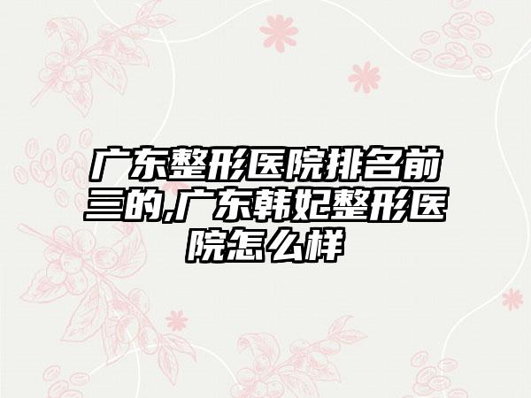 广东整形医院排名前三的,广东韩妃整形医院怎么样