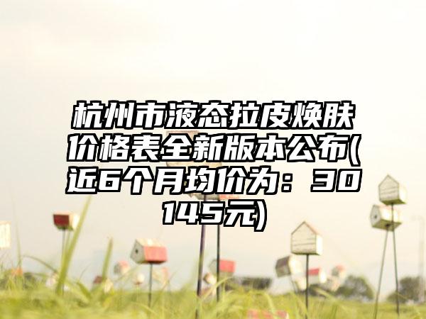 杭州市液态拉皮焕肤价格表全新版本公布(近6个月均价为：30145元)