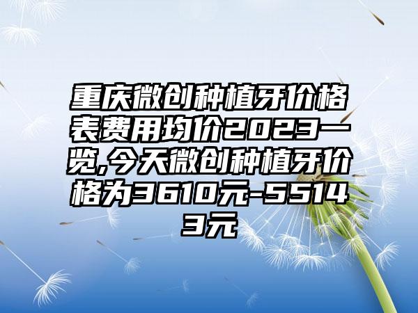 重庆微创种植牙价格表费用均价2023一览,今天微创种植牙价格为3610元-55143元