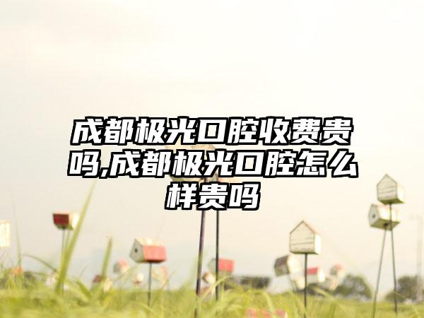 成都极光口腔收费贵吗,成都极光口腔怎么样贵吗