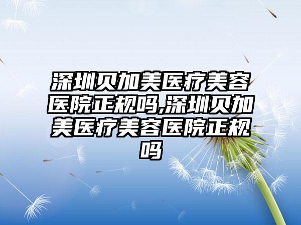 深圳贝加美医疗美容医院正规吗,深圳贝加美医疗美容医院正规吗