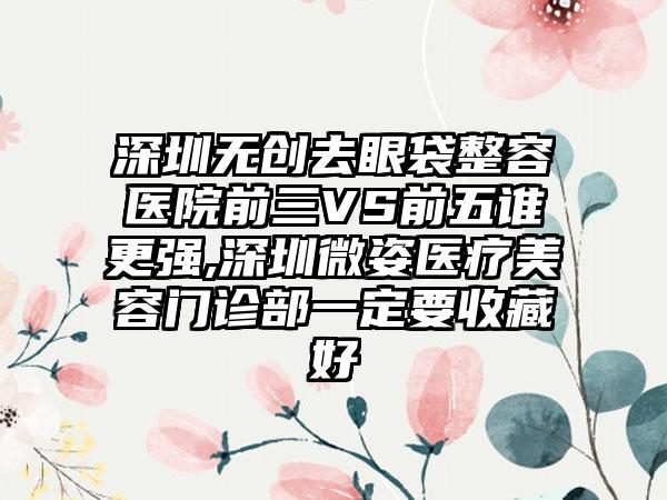 深圳无创去眼袋整容医院前三VS前五谁更强,深圳微姿医疗美容门诊部一定要收藏好