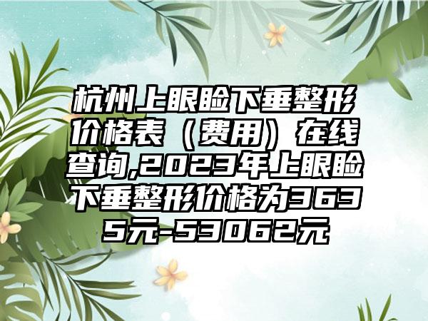 杭州上眼睑下垂整形价格表（费用）在线查询,2023年上眼睑下垂整形价格为3635元-53062元