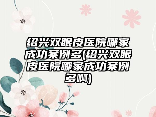 绍兴双眼皮医院哪家成功实例多(绍兴双眼皮医院哪家成功实例多啊)