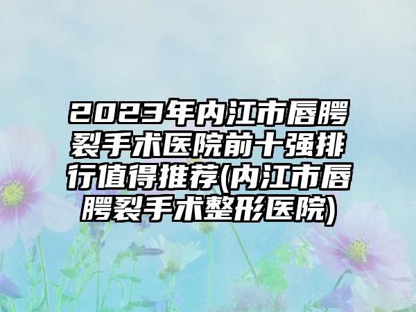 2023年内江市唇腭裂手术医院前十强排行值得推荐(内江市唇腭裂手术整形医院)