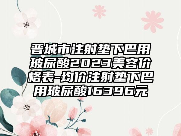 晋城市注射垫下巴用玻尿酸2023美容价格表-均价注射垫下巴用玻尿酸16396元