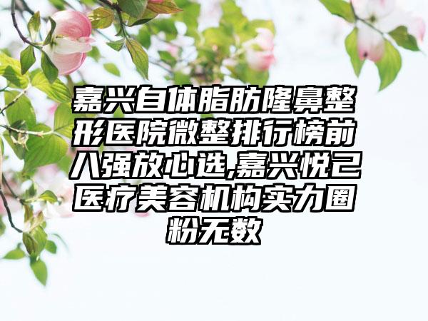 嘉兴自体脂肪七元医院微整排行榜前八强放心选,嘉兴悦己医疗美容机构实力圈粉无数