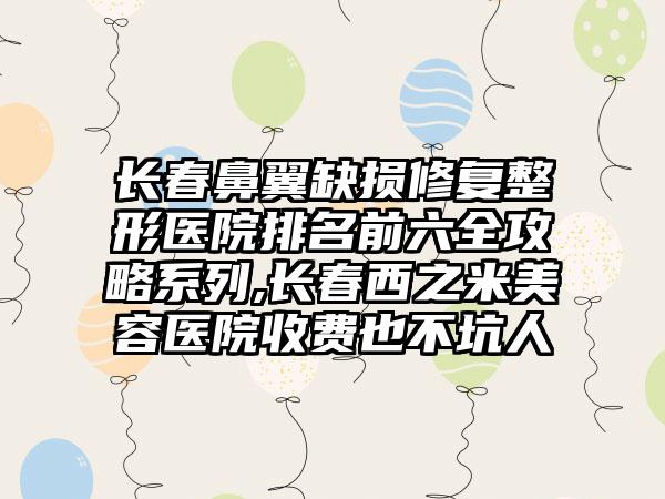 长春鼻翼缺损修复整形医院排名前六全攻略系列,长春西之米美容医院收费也不坑人