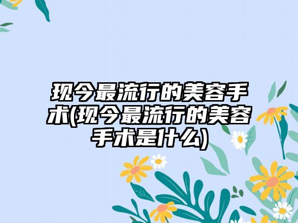 现今非常流行的美容手术(现今非常流行的美容手术是什么)