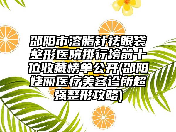 邵阳市溶脂针祛眼袋整形医院排行榜前十位收藏榜单公开(邵阳婕丽医疗美容诊所超强整形攻略)