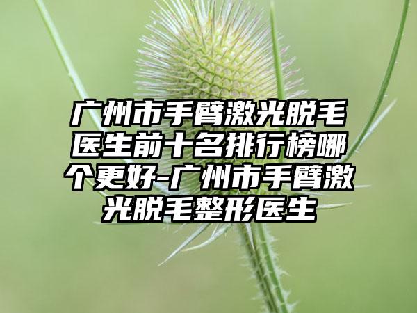 广州市手臂激光脱毛医生前十名排行榜哪个更好-广州市手臂激光脱毛整形医生