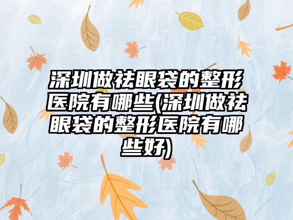 深圳做祛眼袋的整形医院有哪些(深圳做祛眼袋的整形医院有哪些好)