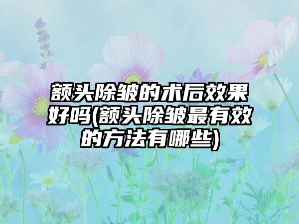 额头除皱的术后成果好吗(额头除皱非常有效的方法有哪些)