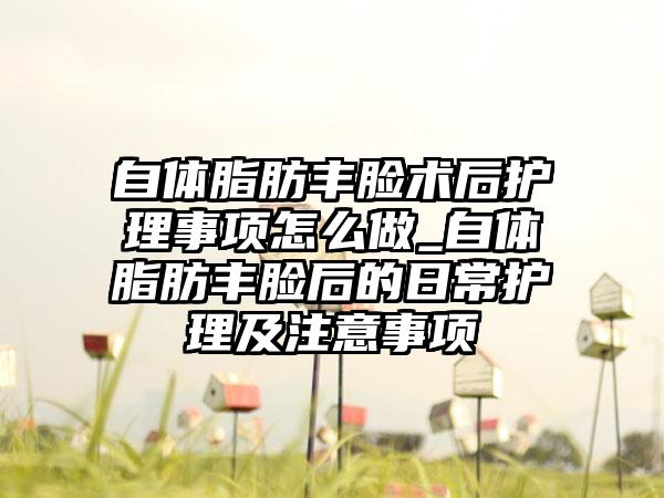 自体脂肪丰脸术后护理事项怎么做_自体脂肪丰脸后的日常护理及注意事项