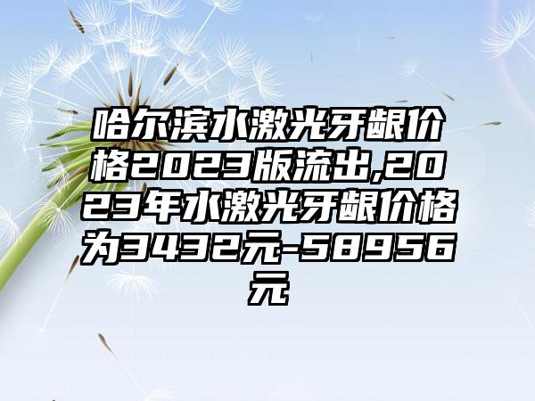 哈尔滨水激光牙龈价格2023版流出,2023年水激光牙龈价格为3432元-58956元