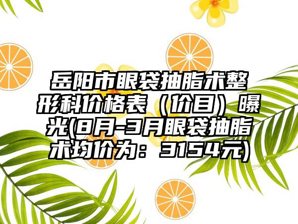 岳阳市眼袋抽脂术整形科价格表（价目）曝光(8月-3月眼袋抽脂术均价为：3154元)