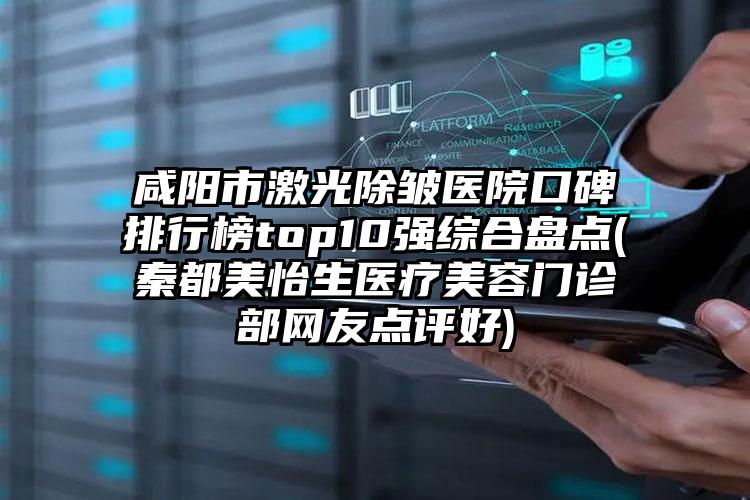 咸阳市激光除皱医院口碑排行榜top10强综合盘点(秦都美怡生医疗美容门诊部网友点评好)