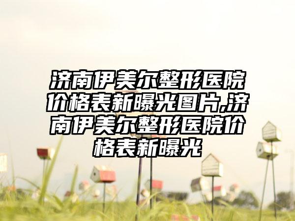 济南伊美尔整形医院价格表新曝光图片,济南伊美尔整形医院价格表新曝光