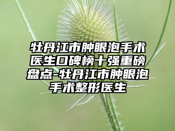 牡丹江市肿眼泡手术医生口碑榜十强重磅盘点-牡丹江市肿眼泡手术整形医生